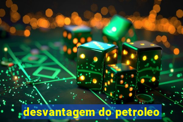 desvantagem do petroleo